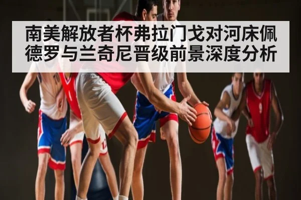 南美解放者杯弗拉门戈对河床佩德罗与兰奇尼晋级前景深度分析