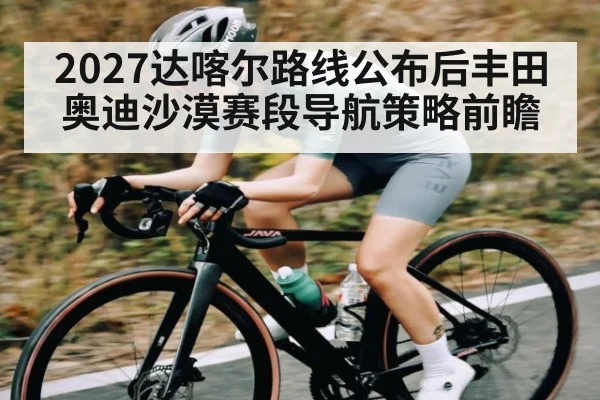 2027达喀尔路线公布后丰田奥迪沙漠赛段导航策略前瞻